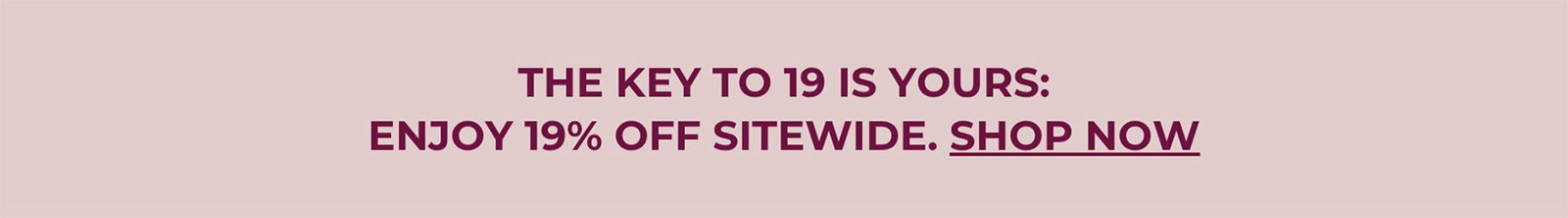 THE KEY TO 19 IS YOURS: ENJOY 19% OFF SITEWIDE. | SHOP NOW