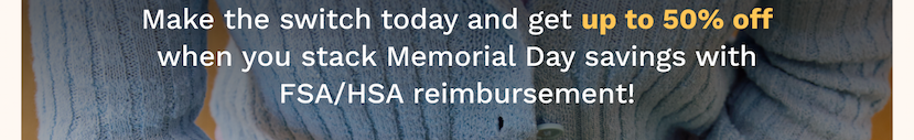 Make the switch today and get up to 50% off when you stack Memorial Day savings with FSA/HSA reimbursement!