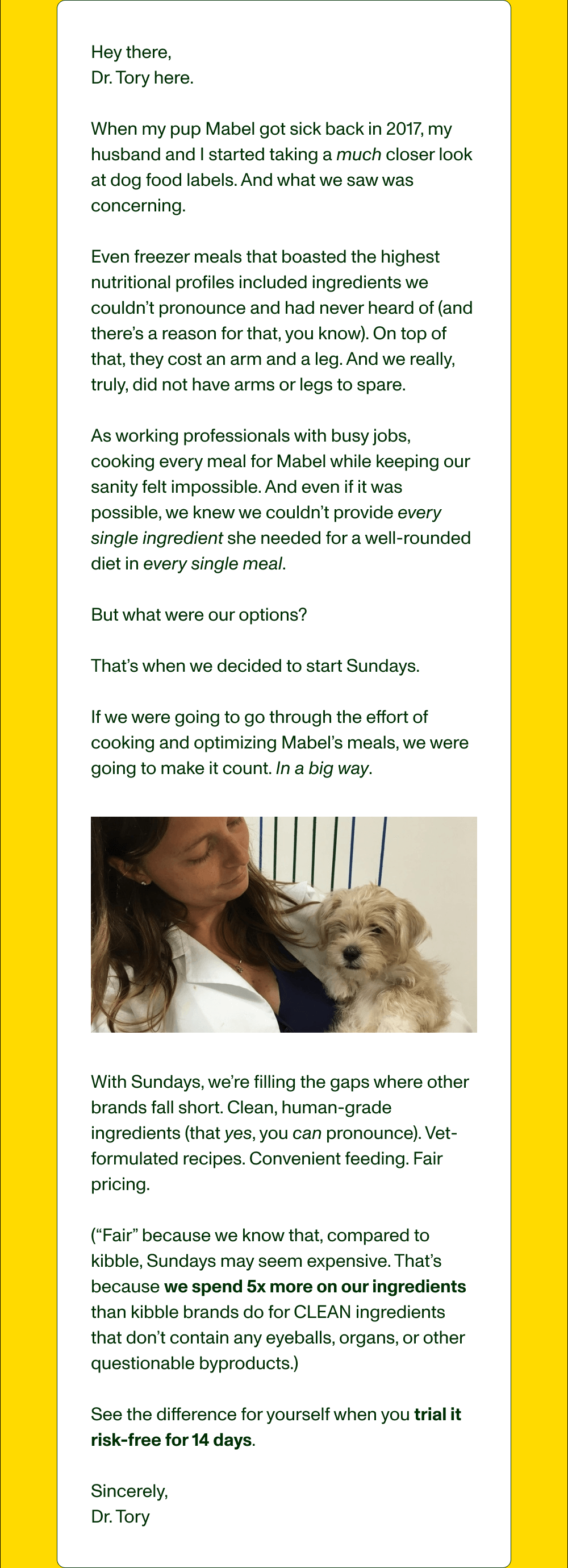 Hey there,  Dr. Tory here.  When my pup Mabel got sick back in 2017, my husband and I started taking a much closer look at dog food labels. And what we saw was concerning.   Even freezer meals that boasted the highest nutritional profiles included ingredients we couldn’t pronounce and had never heard of (and there’s a reason for that, you know). On top of that, they cost an arm and a leg. And we really, truly, did not have arms or legs to spare.  As working professionals with busy jobs, cooking every meal for Mabel while keeping our sanity felt impossible. And even if it was possible, we knew we couldn’t provide every single ingredient she needed for a well-rounded diet in every single meal.  But what were our options?   That’s when we decided to start Sundays.  If we were going to go through the effort of cooking and optimizing Mabel’s meals, we were going to make it count. In a big way. With Sundays, we’re filling the gaps where other brands fall short. Clean, human-grade ingredients (that yes, you can pronounce). Vet-formulated recipes. Convenient feeding. Fair pricing.   (“Fair” because we know that, compared to kibble, Sundays may seem expensive. That’s because we spend 5x more on our ingredients than kibble brands do for CLEAN ingredients that don’t contain any eyeballs, organs, or other questionable byproducts.)  See the difference for yourself when you trial it risk-free for 14 days.   Sincerely,  Dr. Tory