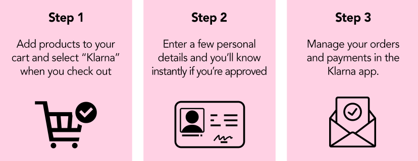 Step 1 Add products to your cart and select "Klarna" when you check out. Step 2 Enter a few personal details and you'll know instantly if you're approved. Step 3 Manage your orders and payments in the Klarna app.
