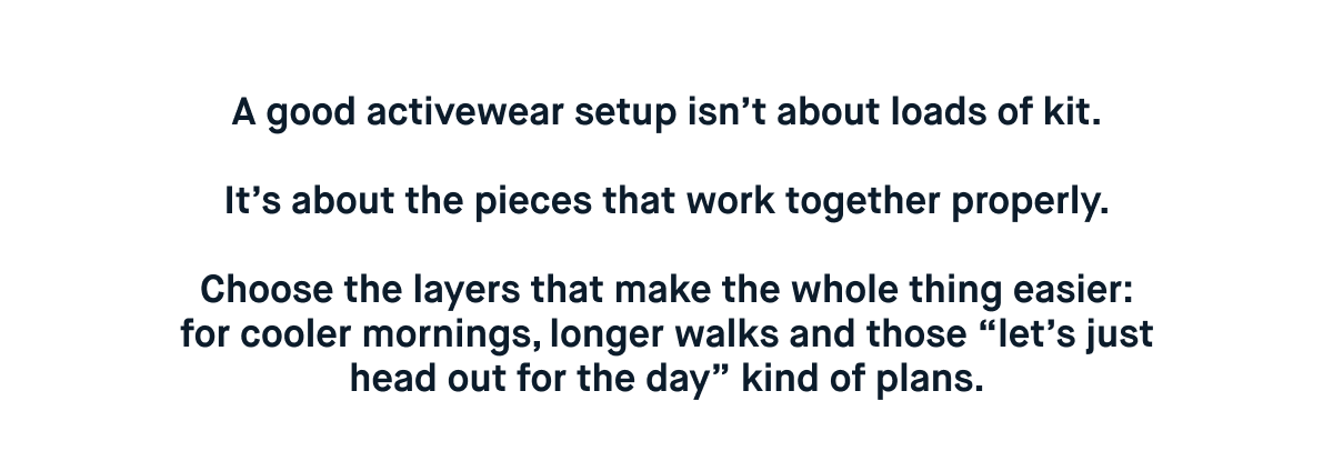 A good activewear setup isn’t about loads of kit.  It’s about the pieces that work together properly.  Choose the layers that make the whole thing easier: for cooler mornings, longer walks and those “let’s just head out for the day” kind of plans.