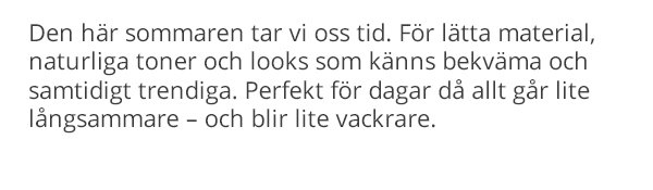 Den här sommaren tar vi oss tid. För lätta material, naturliga toner och looks som känns bekväma och samtidigt trendiga. Perfekt för dagar då allt går lite långsammare – och blir lite vackrare.