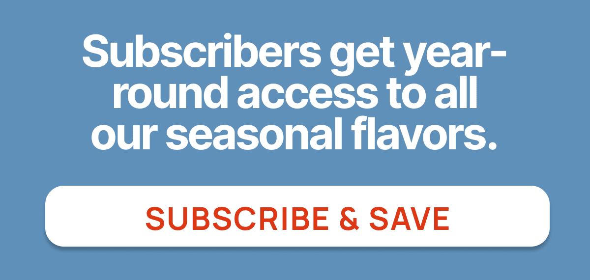 Subscribers get year-round access to all our seasonal flavors