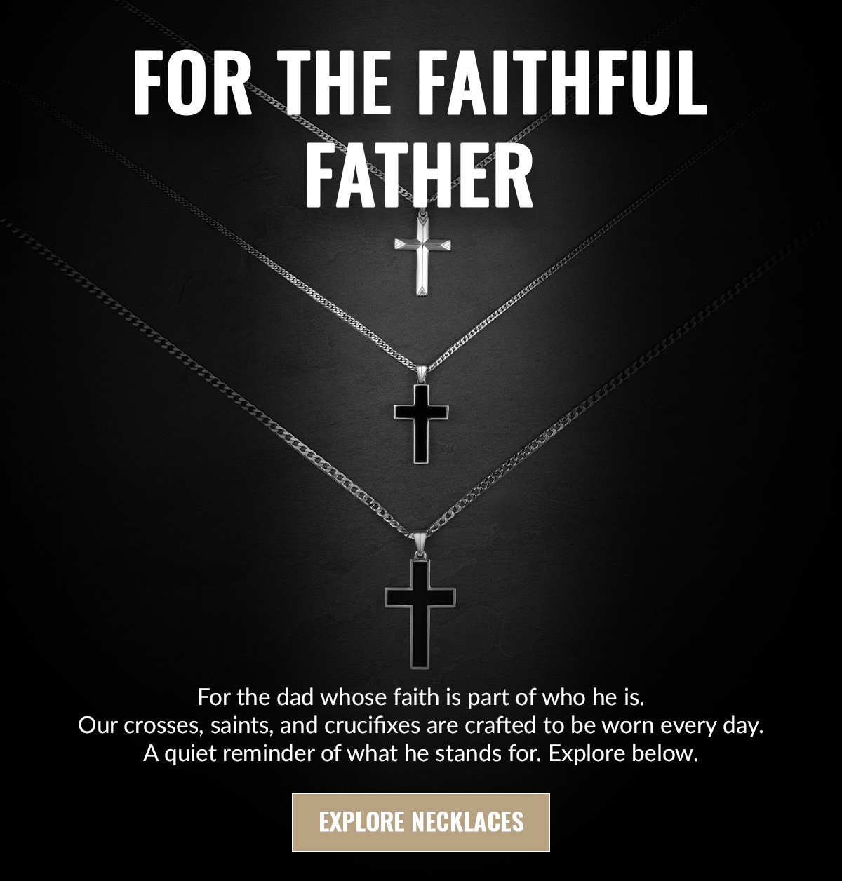 For the dad whose faith is part of who he is. Our crosses, saints, and crucifixes are crafted to be worn every day. A quiet reminder of what he stands for. Explore below.