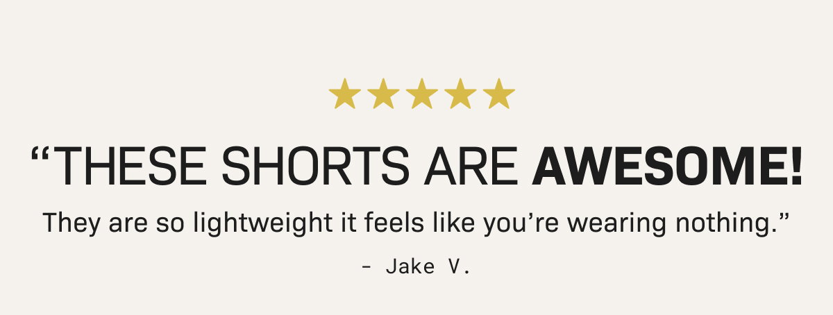 ⭐️⭐️⭐️⭐️⭐️ "THESE SHORTS ARE AWESOME! They are so lightweight it feels like you’re wearing nothing.” - Jake V.