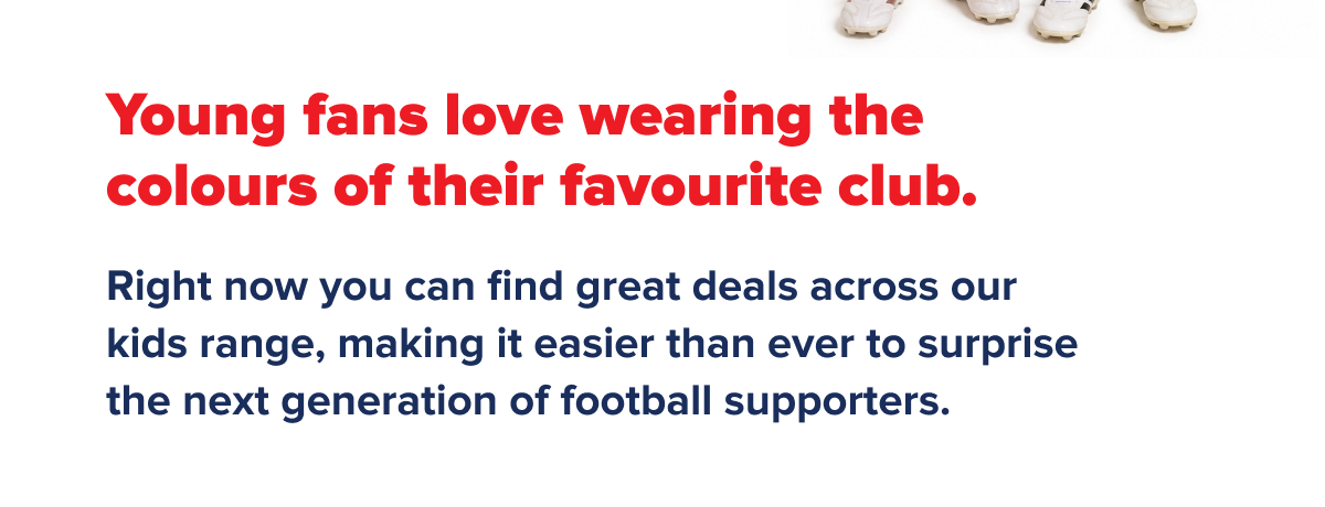Young fans love wearing the colours of their favourite club. Right now you can find great deals across our kids range, making it easier than ever to surprise the next generation of football supporters.