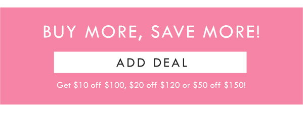 BUY MORE, SAVE MORE! ADD DEAL | GET $10 OFF $100, $20 OFF $120, OR $50 OFF $150