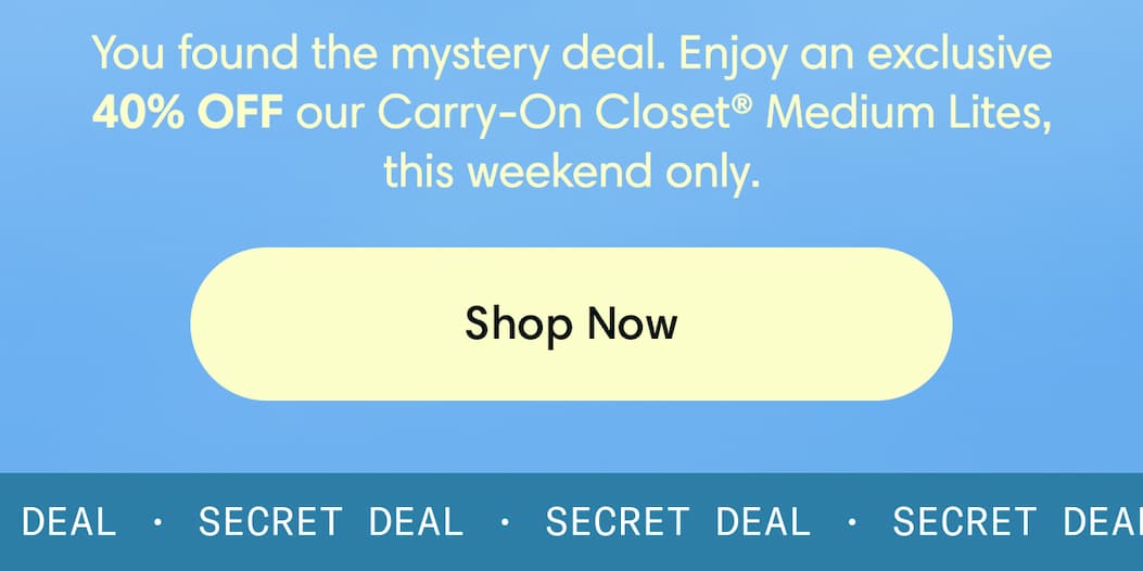 You found the mystery Deal. Enjoy an exclusive 40% off our Carry-On Closet Lites, this weekend  only. Shop now