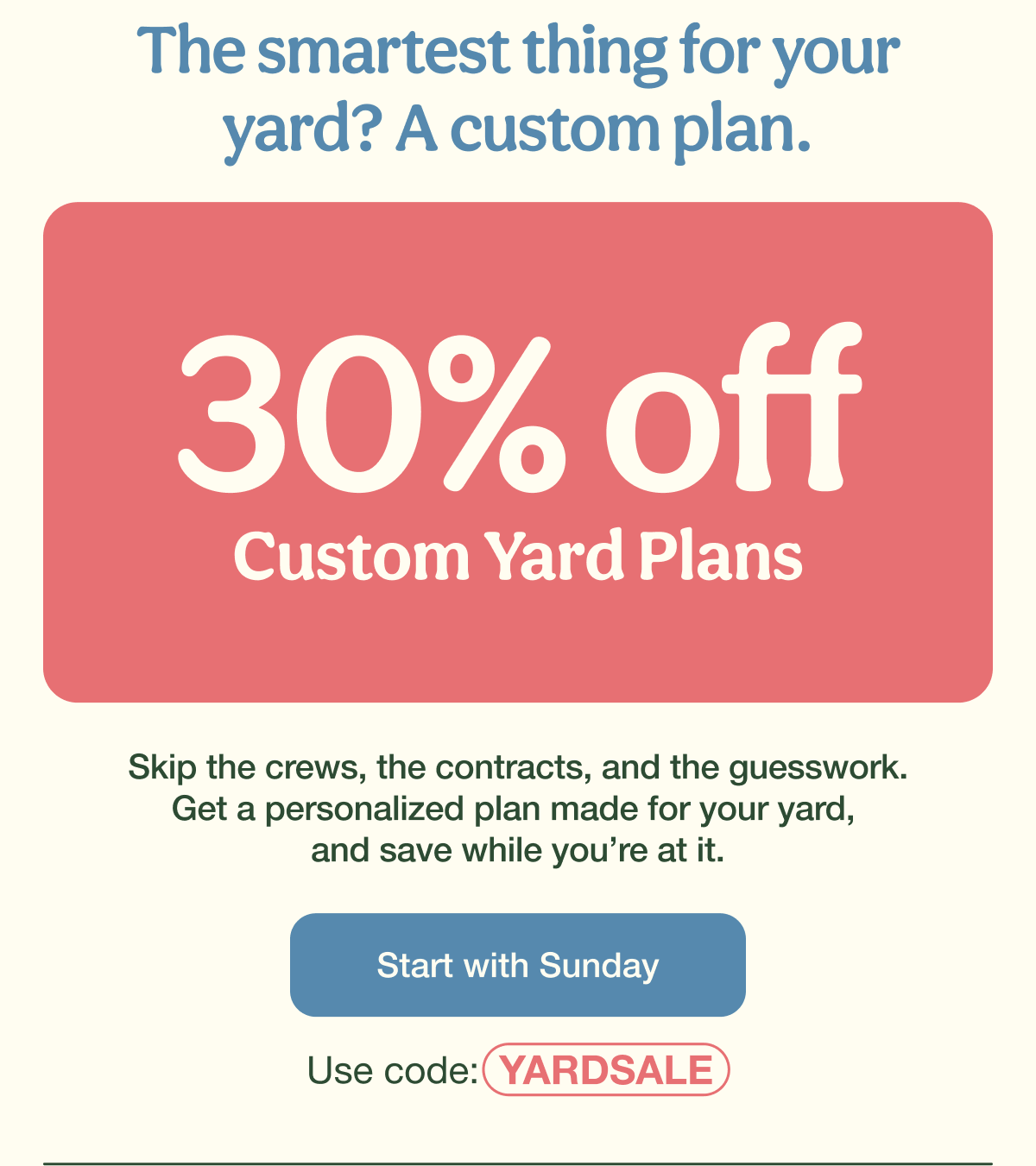 The smartest thing for your yard? A custom plan. | 30% Off Custom Yard Plans | Start with Sunday - Use code: YARDSALE