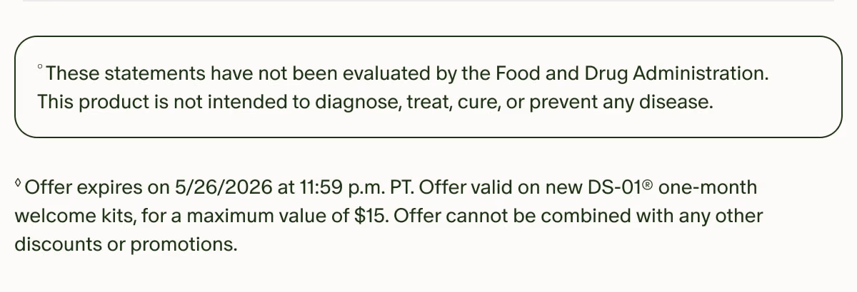 °These statements have not been evaluated by the Food and Drug Administration. This product is not intended to diagnose, treat, cure, or prevent any disease. | ◊Offer expires on 5/26/2026 at 11:59 p.m. PT. Offer valid on new DS-01® one-month welcome kits, for a maximum value of $15. Offer cannot be combined with any other discounts or promotions.