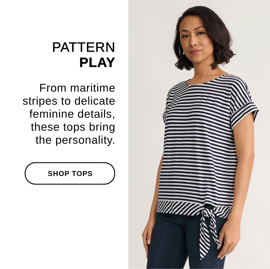  PATTERN PLAY From maritime stripes to delicate feminine details, these tops bring the personality. - SHOP TOPS >>