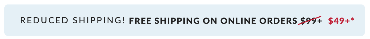 Reduced shipping! Free Shipping on Online Orders $49+*