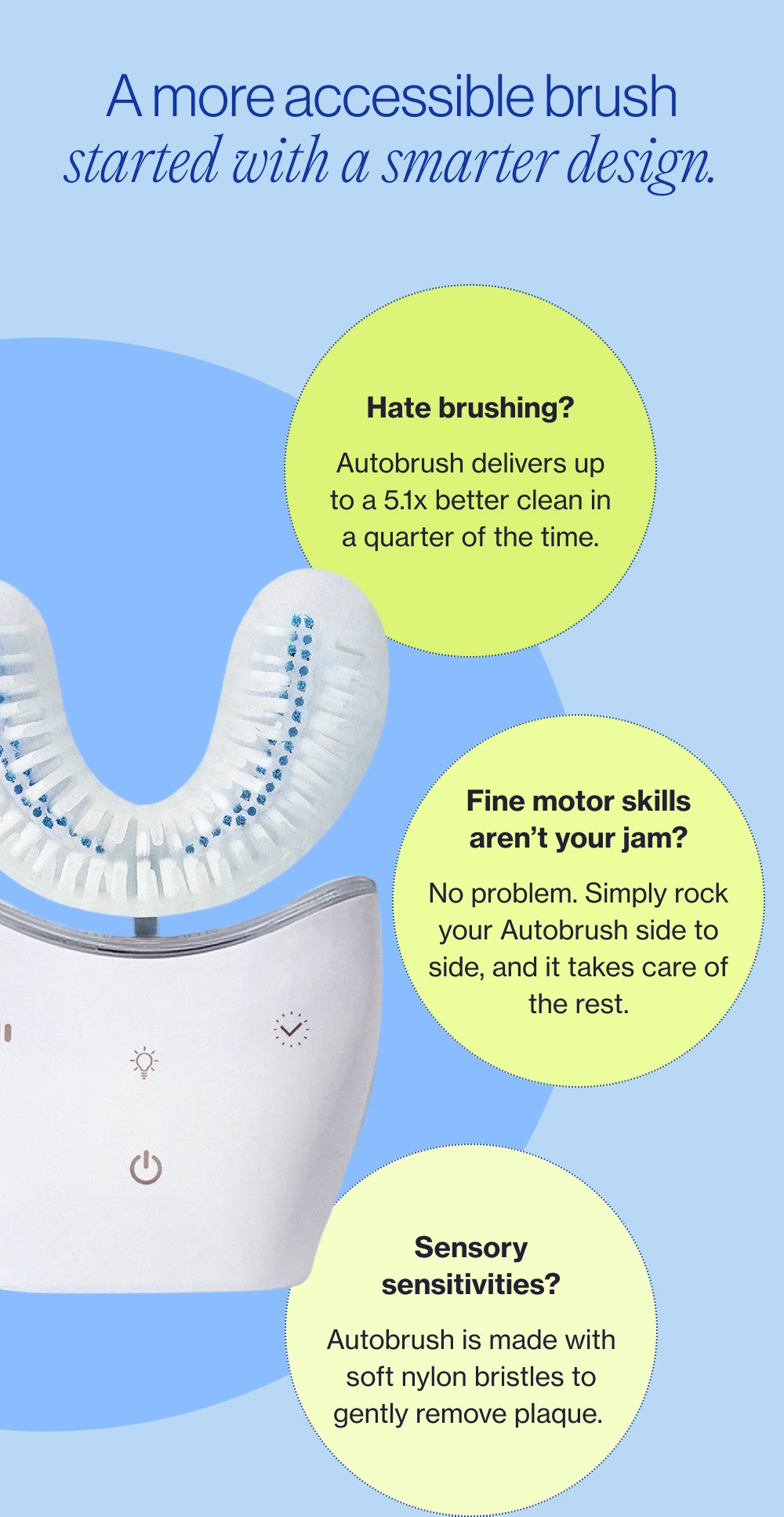 A more accessible brush started with a smarter design. Hate brushing? Autobrush delivers up to a 5.1x better clean in a quarter of the time. Fine motor skills aren’t your jam? No problem. Simply rock your Autobrush side to side, and it takes care of the rest. Sensory sensitivities? Autobrush is made with soft nylon bristles to gently remove plaque.