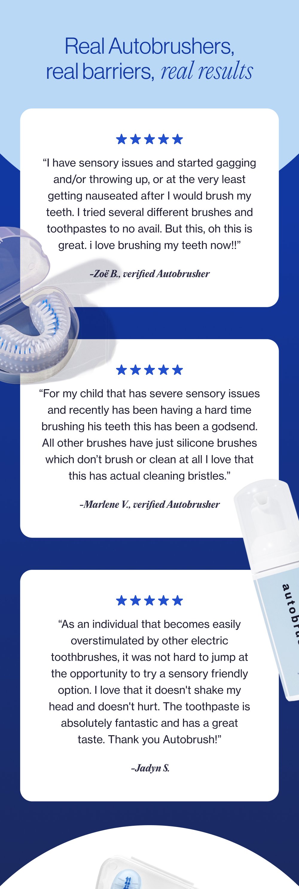 Real Autobrushers, real barriers, real results “I have sensory issues and started gagging and/or throwing up, or at the very least getting nauseated after I would brush my teeth. I tried several different brushes and toothpastes to no avail. But this, oh this is great. i love brushing my teeth now!!” -Zoë B., verified Autobrusher “For my child that has severe sensory issues and recently has been having a hard time brushing his teeth this has been a godsend. All other brushes have just silicone brushes which don’t brush or clean at all I love that this has actual cleaning bristles.” -Marlene V., verified Autobrusher “As an individual that becomes easily overstimulated by other electric toothbrushes, it was not hard to jump at the opportunity to try a sensory friendly option. I love that it doesn't shake my head and doesn't hurt. The toothpaste is absolutely fantastic and has a great taste. Thank you Autobrush!” -Jadyn S.