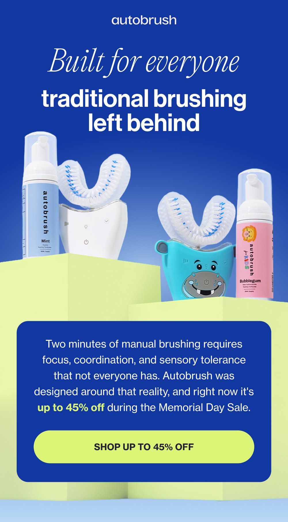 Built for everyone traditional brushing left behind Two minutes of manual brushing requires focus, coordination, and sensory tolerance that not everyone has. Autobrush was designed around that reality, and right now it's up to 45% off during the Memorial Day Sale. Shop up to 45% off