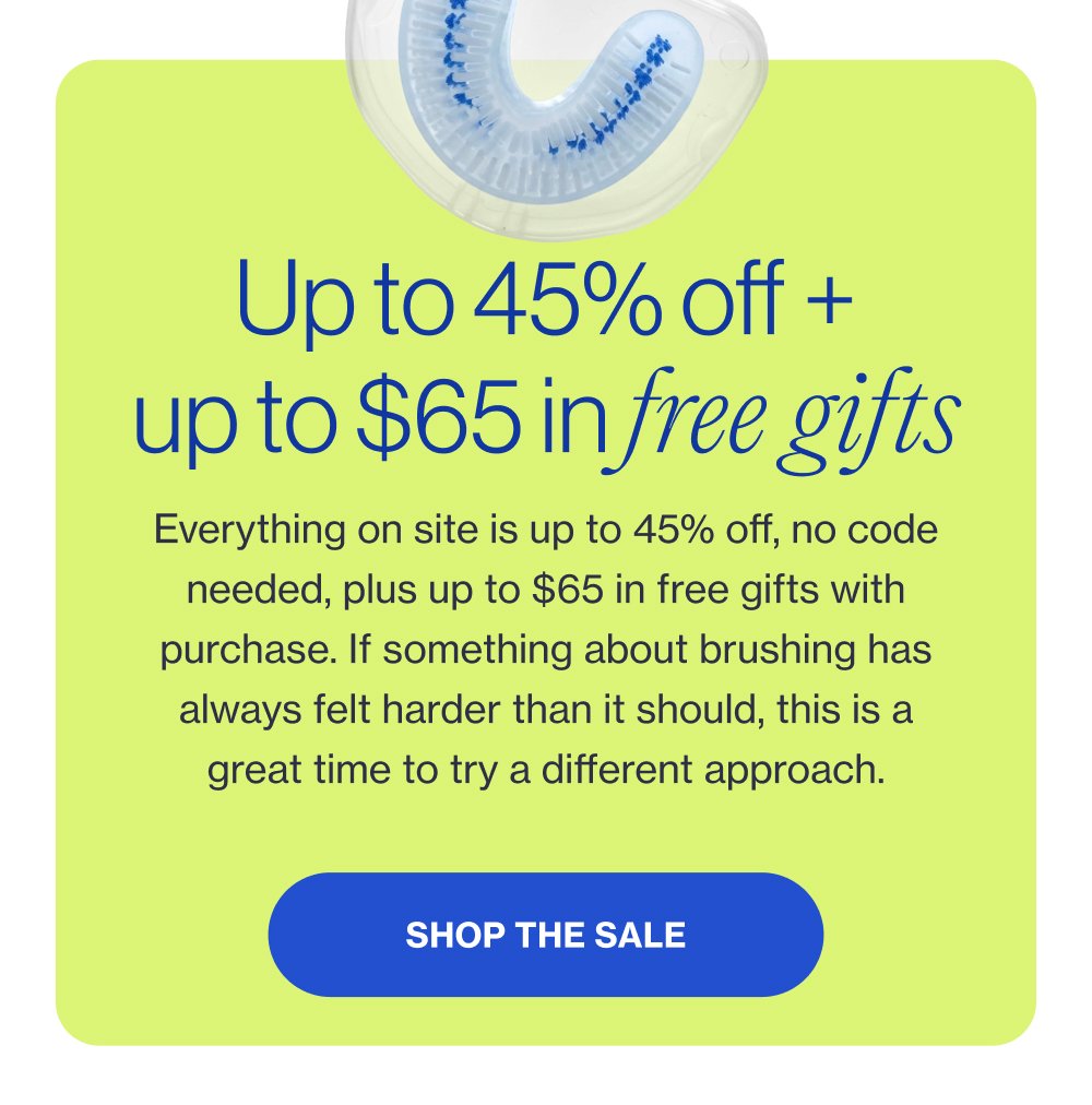 Up to 45% off + up to $65 in free gifts Everything on site is up to 45% off, no code needed, plus up to $65 in free gifts with purchase. If something about brushing has always felt harder than it should, this is a great time to try a different approach. Shop the Sale