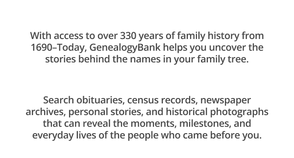With access to over 330 years of family history from 1690–Today, GenealogyBank helps you uncover the stories behind the names in your family tree.