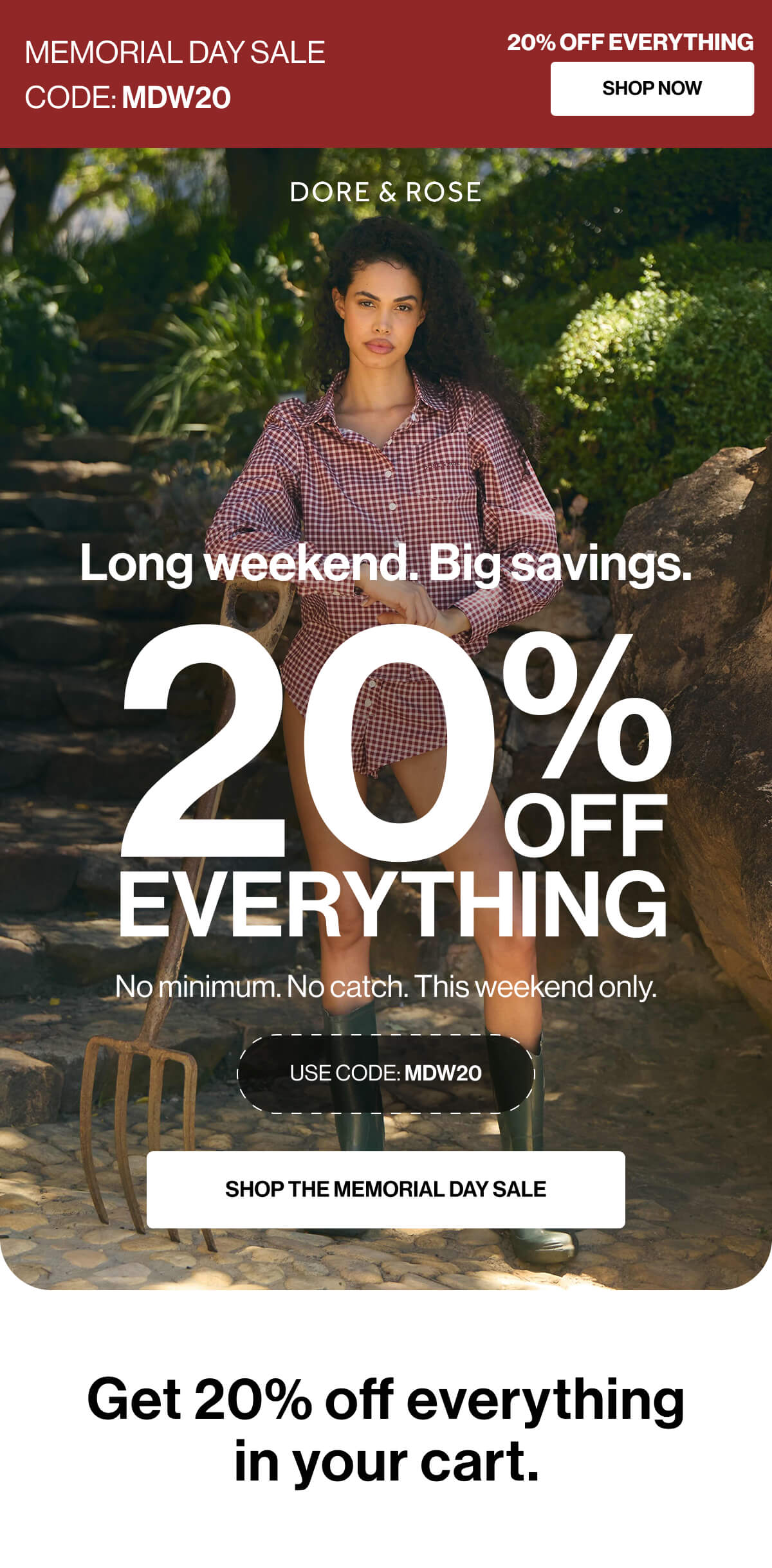 MEMORIAL DAY SALE | CODE: MDW20 | 20% OFF EVERYTHING | SHOP NOW | DORE & ROSE | Long weekend | Big savings | 20% OFF EVERYTHING | No minimum | No catch | This weekend only | USE CODE: MDW20 | SHOP THE MEMORIAL DAY SALE | Get 20% off everything in your cart