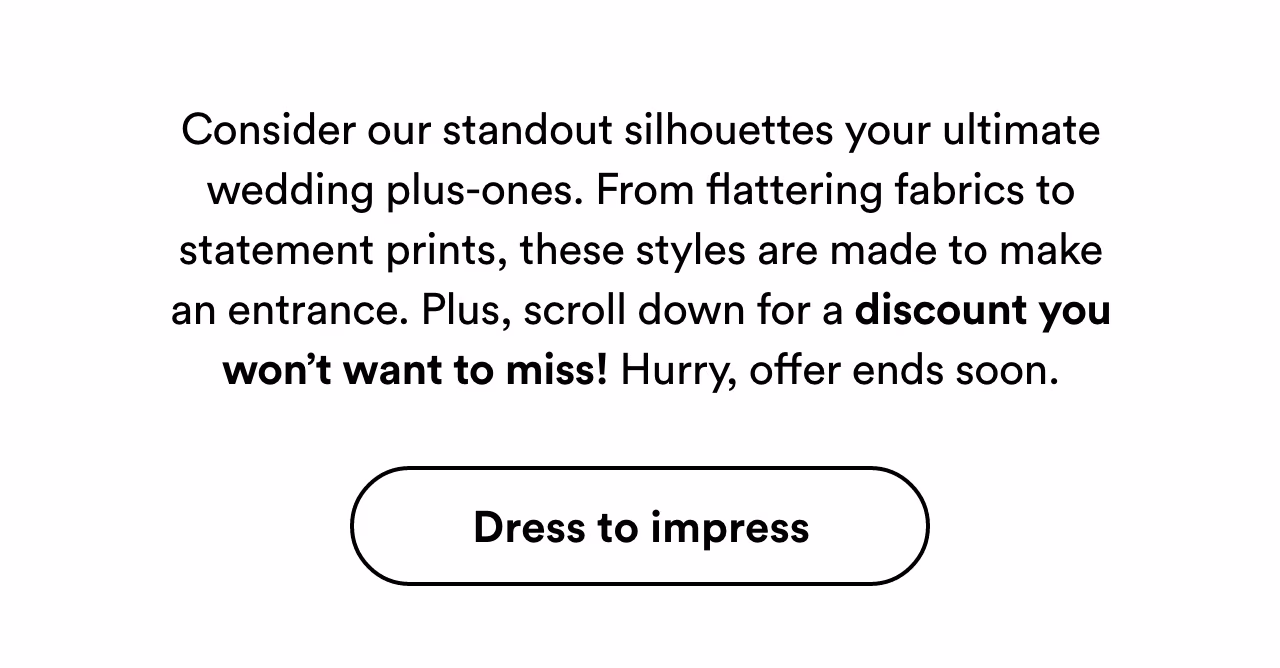 Consider our standout silhouettes your ultimate wedding plus-ones. Dress to impress