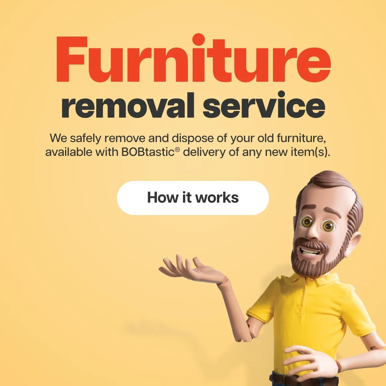 We safely remove and dispose of your old furniture, available with BOBtastic® delivery of any new item(s).