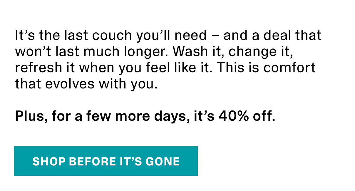 It’s the last couch you’ll need – and a deal that won’t last much longer. Wash it, change it, refresh it when you feel like it. This is comfort that evolves with you. Plus, for a few more days, it’s 40% off. | SHOP BEFORE IT’S GONE >>