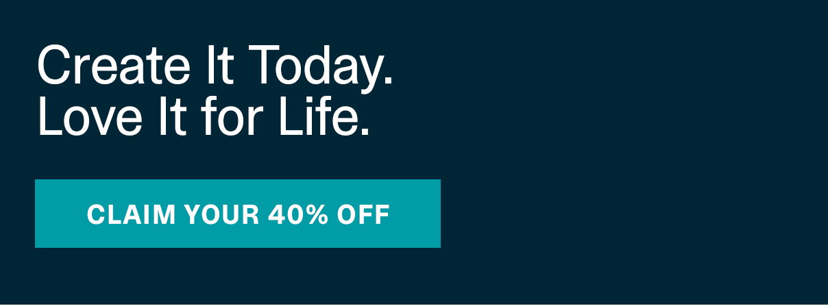 Create It Today. Love It for Life. | CLAIM YOUR 40% OFF >>