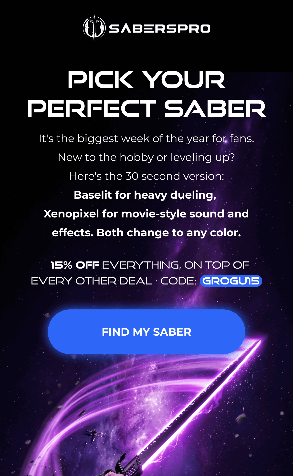 PICK YOUR PERFECT SABER It's the biggest week of the year for fans. New to the hobby or leveling up? Here's the 30 second version: Baselit for heavy dueling, Xenopixel for movie-style sound and effects. Both change to any color. 15% OFF EVERYTHING, ON TOP OF EVERY OTHER DEAL • CODE: GROGU15 FIND MY SABER