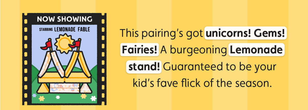 This pairing’s got unicorns! Gems! Fairies! A burgeoning Lemonade stand! Guaranteed to be your kid’s fave flick of the season. 
