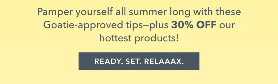 Pamper yourself all summer long with these Goatie-approved tips-- plus 30% OFF our hottest products! READY. SET. RELAAAX.
