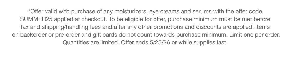 *Offer valid with purchase of any moisturizers, eye creams and serums with the offer code SUMMER25 applied at checkout. To be eligible for offer, purchase minimum must be met before tax and shipping/handling fees and after any other promotions and discounts are applied. Items on backorder or pre-order and gift cards do not count towards purchase minimum. Limit one per order. Quantities are limited. Offer ends 5/25/26 or while supplies last.