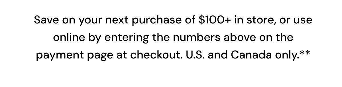 Save on your next purchase of $100+ in store, or use online by entering the numbers above on the payment page at checkout.