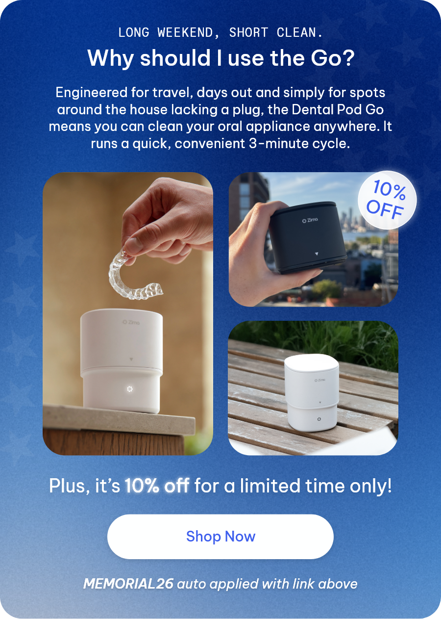Long weekend, short clean. Why should I use the Go? Engineered for travel, days out and simply for spots around the house lacking a plug, the Dental Pod Go means you can clean your oral appliance anywhere. It runs a quick, convenient 3-minute cycle. Plus, it’s 10% off for a limited time only! [Shop Now] MEMORIAL26 auto applied with link above