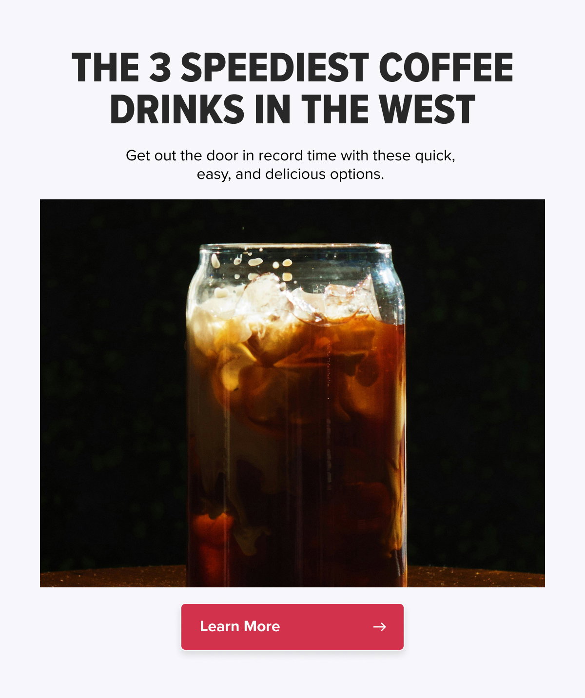 THE 3 SPEEDIEST COFFEE DRINKS IN THE WEST Get out the door in record time with these quick, easy, and delicious options.   CTA: Learn More