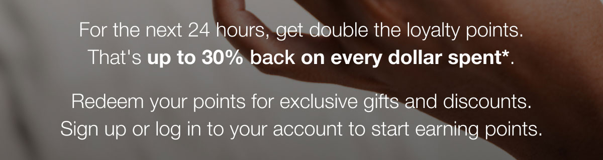 For the next 24 hours, get double the loyalty points. That's up to 30% back on every dollar spent*. Redeem your points for exclusive gifts and discounts. Sign up or log in to your account to start earning points.