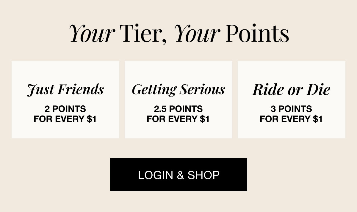 Your tier, your points Just Friends Getting Serious Ride or Die 2 points for every $1 2.5 points for every $1 3 points for every $1 Login & Shop