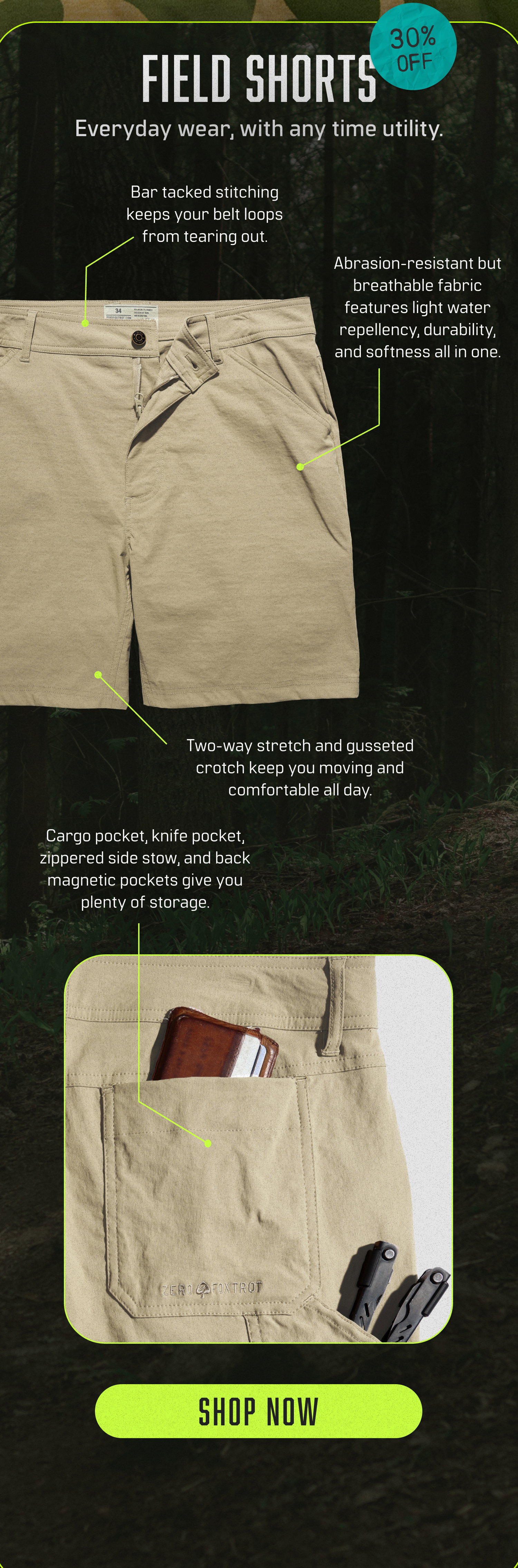 Shop 30% off Field Shorts! Everyday wear, with any time utility. Features bar tacked stitching keeps your belt loops from tearing out + abrasion-resistant but breathable fabric features light water repellency, durability and softness all in one.