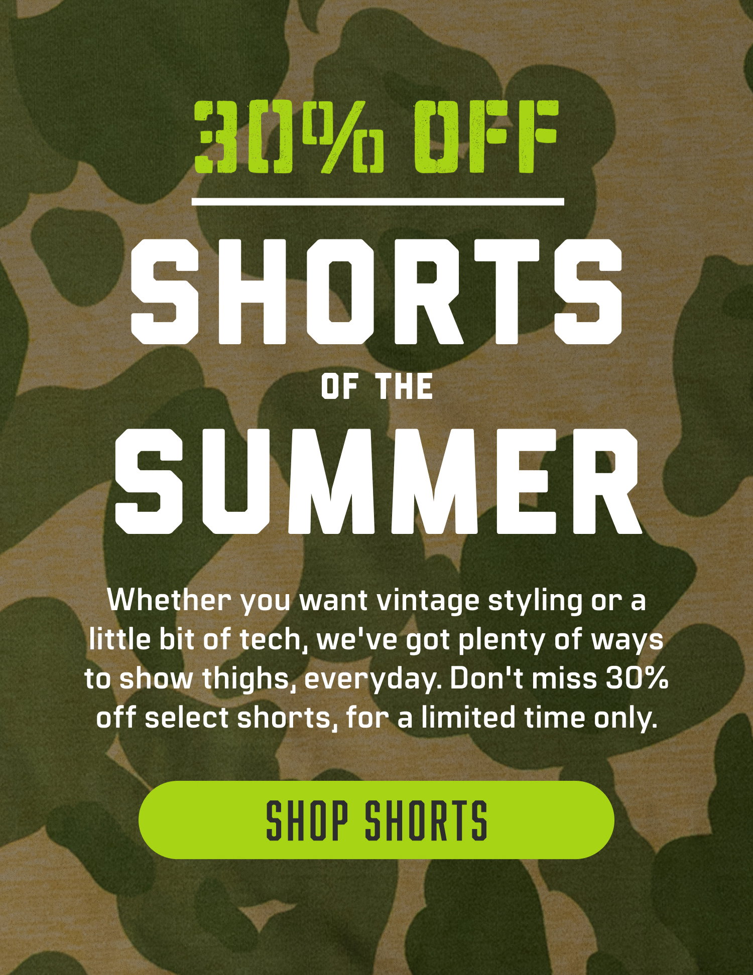 Shop 30% off Shorts of the Summer! Whether you want vintage styling or a little bit of tech, we've got plenty of ways to show thighs, everyday. Don't miss 30% off select shorts, for a limited time only. 
