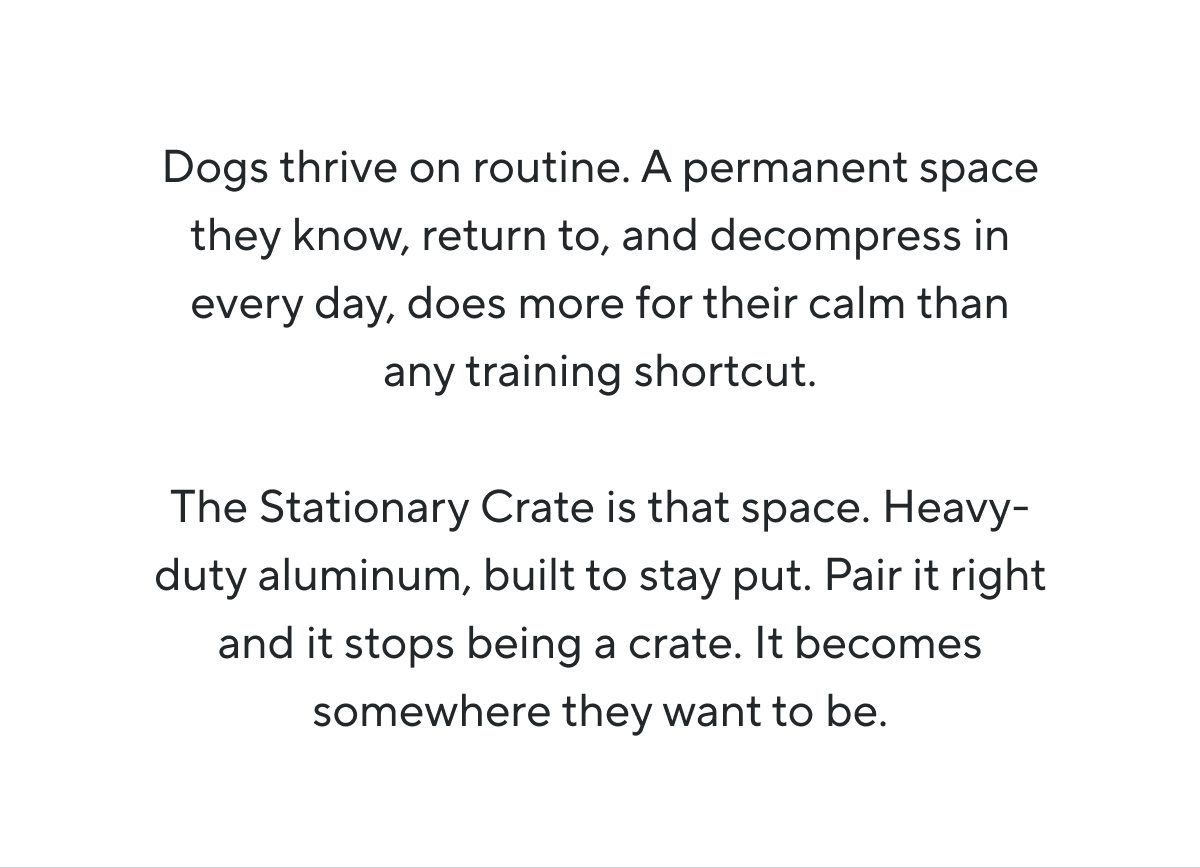 Dogs thrive on routine. A permanent space they know, return to, and decompress in every day, does more for their calm than any training shortcut.  The Stationary Crate is that space. Heavy-duty aluminum, built to stay put. Pair it right and it stops being a crate. It becomes somewhere they want to be.