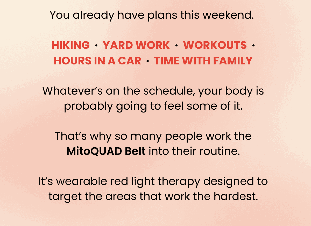 You already have plans this weekend.   Hiking  ·  yard work  ·  workouts  ·  hours in a car  ·  time with family  Whatever’s on the schedule, your body is probably going to feel some of it.  That’s why so many people work the MitoQUAD Belt into their routine.  It’s wearable red light therapy designed to target the areas that work the hardest.