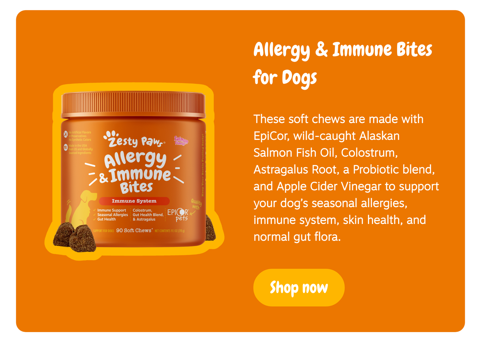 Allergy & Immune Bites for Dogs: These soft chews are made with EpiCor, wild-caught Alaskan Salmon Fish Oil, Colostrum, Astragalus Root, a Probiotic blend, and Apple Cider Vinegar to support your dog’s seasonal allergies, immune system, skin health, and normal gut flora. --> Shop now