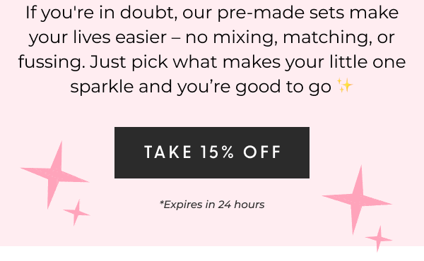 If you're in doubt, our pre-made sets make your lives easier – no mixing, matching, or fussing. Just pick what makes your little one sparkle and you’re good to go ✨- [TAKE 15% OFF] *Expires in 24 hours