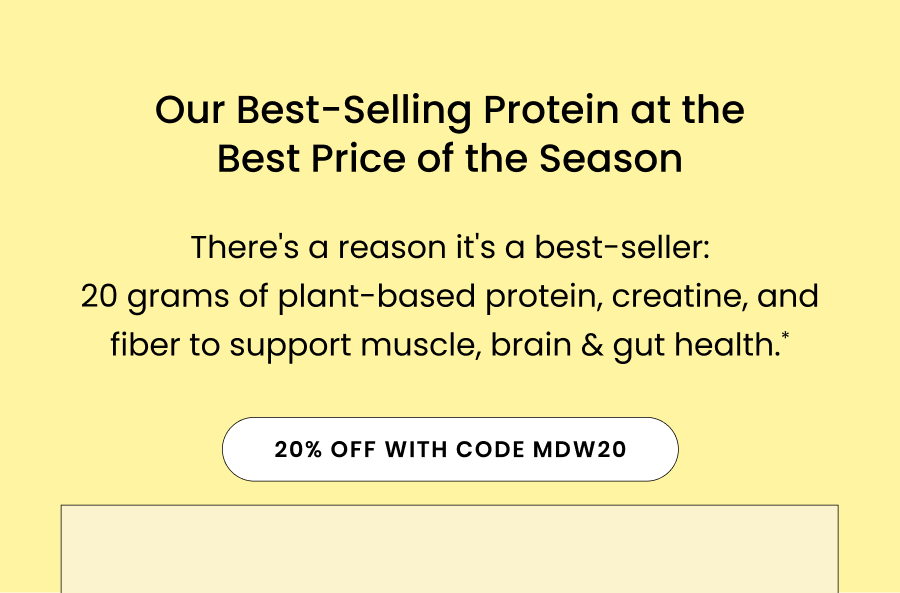 Our Best-Selling Protein at the Best Price of the Season There's a reason it's our best-seller: 20 grams of plant-based protein, creatine, and fiber to support muscle, brain & gut health.*
