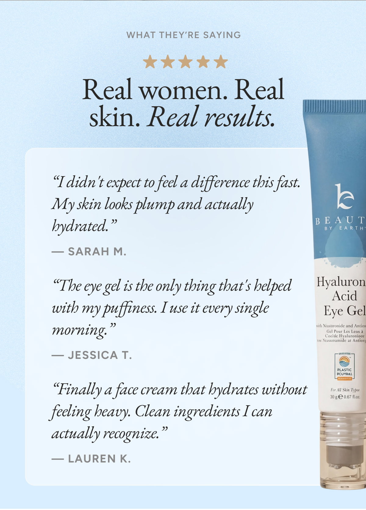 Real women. Real skin. Real results. “I didn't expect to feel a difference this fast. My skin looks plump and actually hydrated.”  — sarah m.  “The eye gel is the only thing that's helped with my puffiness. I use it every single morning.”  — JESSICA T.  “Finally a face cream that hydrates without feeling heavy. Clean ingredients I can actually recognize.”  — Lauren K.