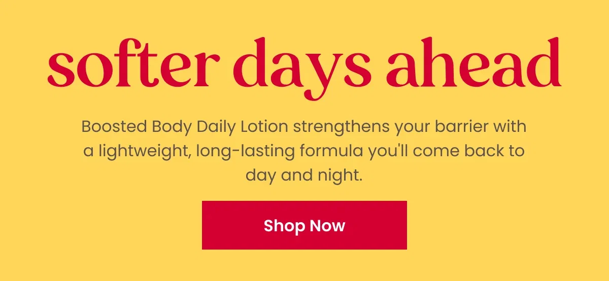 Softer days ahead. Boosted Body Daily Lotion strengthens your barrier with a lightweight, long lasting formula you'll come back to day and night. Button: Shop Now