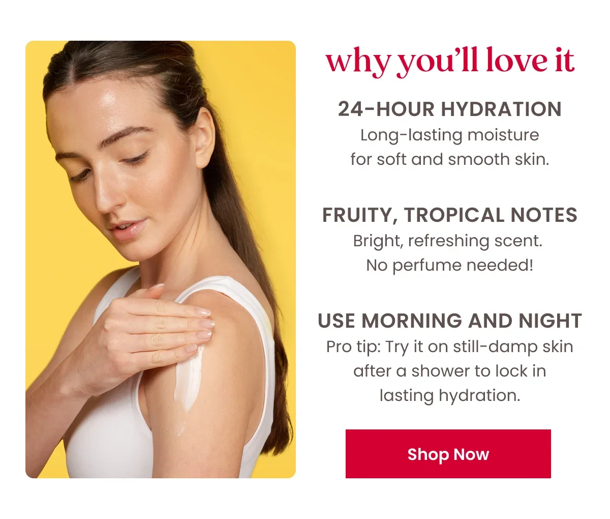 Why you'll love it. 24-hour hydration Long-lasting moisture for soft and smooth skin. Fruity, tropical notes Bright, refreshing scent.  No perfume needed! Use morning and night Pro tip: Try it on still-damp skin after a shower to lock in lasting hydration. Button: Shop Now