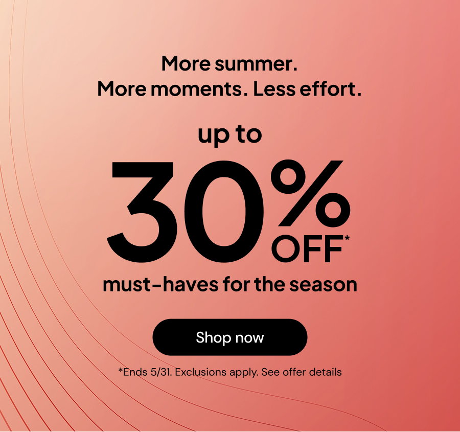 More summer. More moments. Less effort. Up to 30% off* must-have for the season *Ends 5/31. Exclusions apply. See offer details.