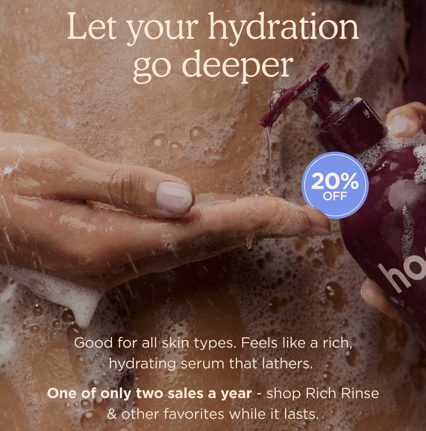 Let Your Hydration Go Deeper [20% off!] Good for all skin types. Feels like a rich, hydrating serum that lathers.  One of only two sales a year - shop Rich Rinse & other favorites while it lasts. 