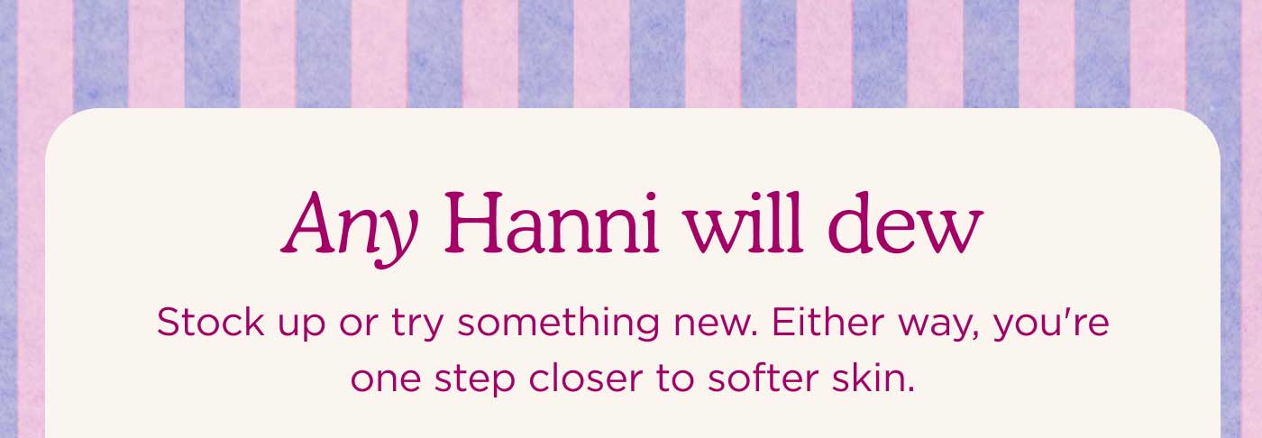 Any Hanni Will Dew Stock up or try something new. Either way, you're one step closer to softer skin.