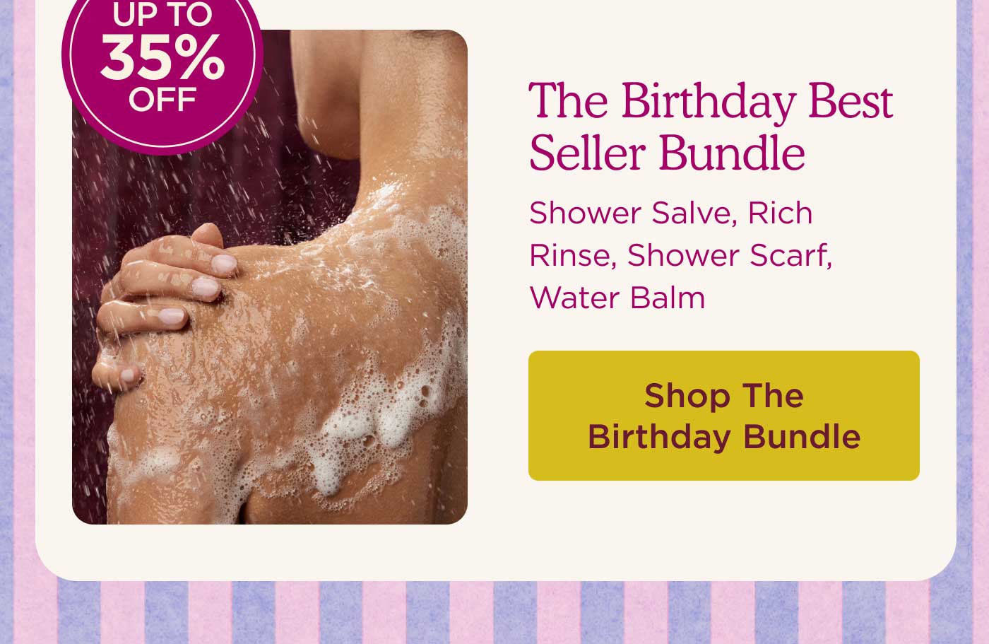 UP TO 35% OFF The Birthday Best Seller Bundle Shower Salve, Rich Rinse, Shower Scarf, Water Balm SHOP THE BIRTHDAY BUNDLE