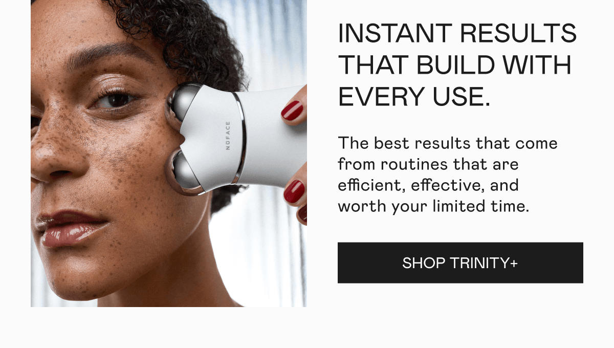 Instant Results That Build With Every Use - The best results that come from routines that are efficient, effective, and worth your limited time. Click here to shop TRINITY+!